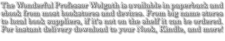 The Wonderful Professor Wolgath is available in paperback and ebook from most bookstores and devices. From big name stores to local book suppliers, if it's not on the shelf it can be ordered. For instant delivery download to your Nook, Kindle, and more!