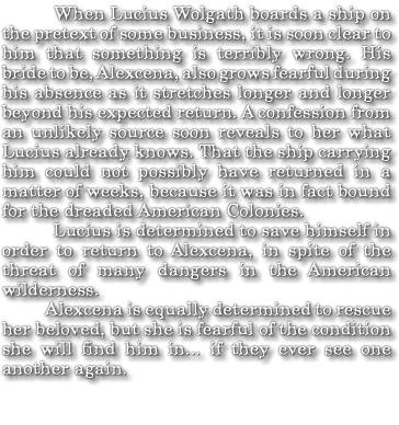  When Lucius Wolgath boards a ship on the pretext of some business, it is soon clear to him that something is terribly wrong. His bride to be, Alexcena, also grows fearful during his absence as it stretches longer and longer beyond his expected return. A confession from an unlikely source soon reveals to her what Lucius already knows. That the ship carrying him could not possibly have returned in a matter of weeks, because it was in fact bound for the dreaded American Colonies. Lucius is determined to save himself in order to return to Alexcena, in spite of the threat of many dangers in the American wilderness. Alexcena is equally determined to rescue her beloved, but she is fearful of the condition she will find him in... if they ever see one another again.